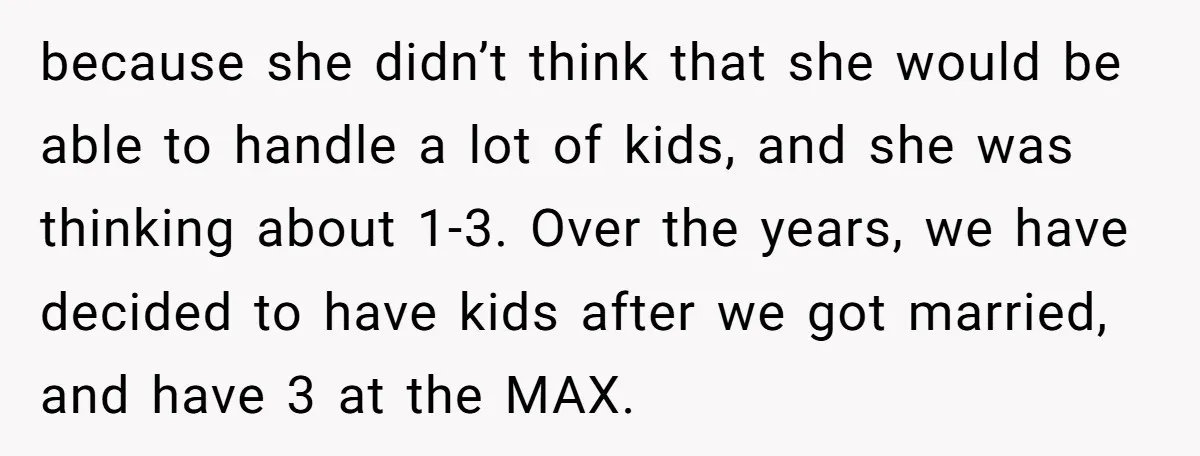 because she didn’t think that she would be able to handle a lot of kids, and she was thinking about 1-3. Over the years, we have decided to have kids...