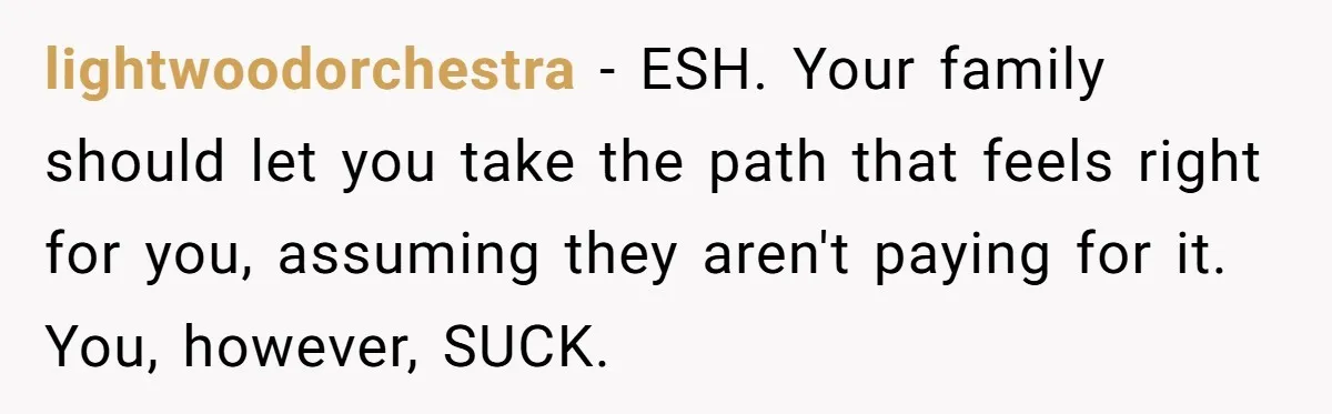 lightwoodorchestra − ESH. Your family should let you take the path that feels right for you, assuming they aren't paying for it. You, however, SUCK.