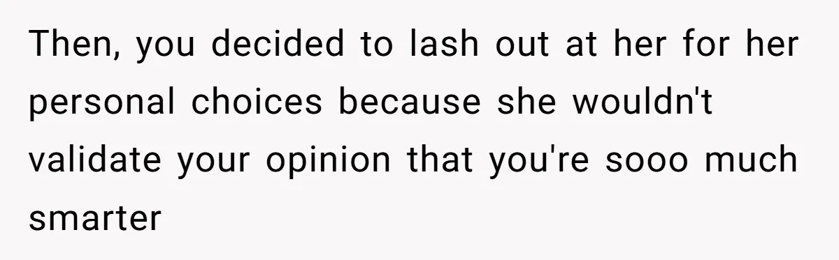 Then, you decided to lash out at her for her personal choices because she wouldn't validate your opinion that you're sooo much smarter