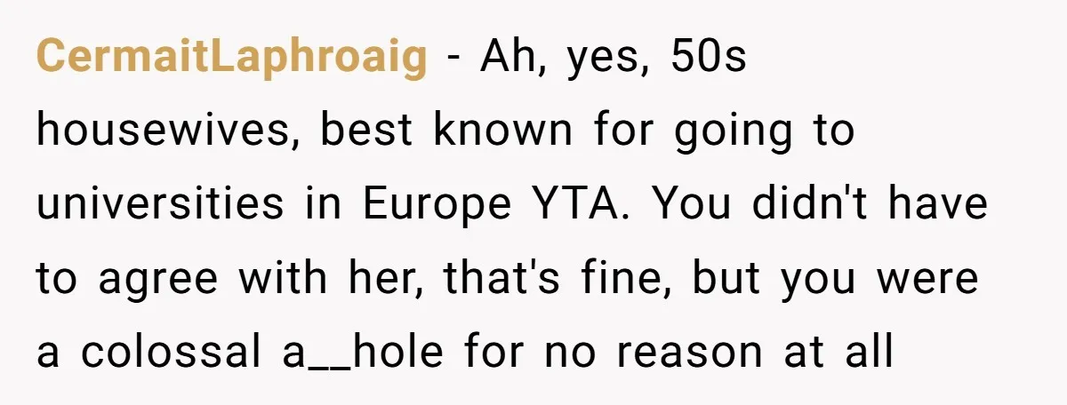 CermaitLaphroaig − Ah, yes, 50s housewives, best known for going to universities in Europe YTA. You didn't have to agree with her, that's fine, but you were a colossal a__hole...