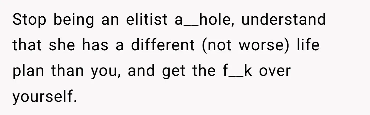Stop being an elitist a__hole, understand that she has a different (not worse) life plan than you, and get the f__k over yourself.