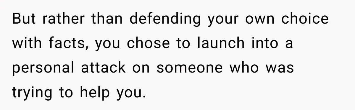 But rather than defending your own choice with facts, you chose to launch into a personal attack on someone who was trying to help you.