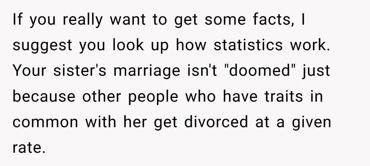 If you really want to get some facts, I suggest you look up how statistics work. Your sister's marriage isn't "doomed" just because other people who have traits in common...