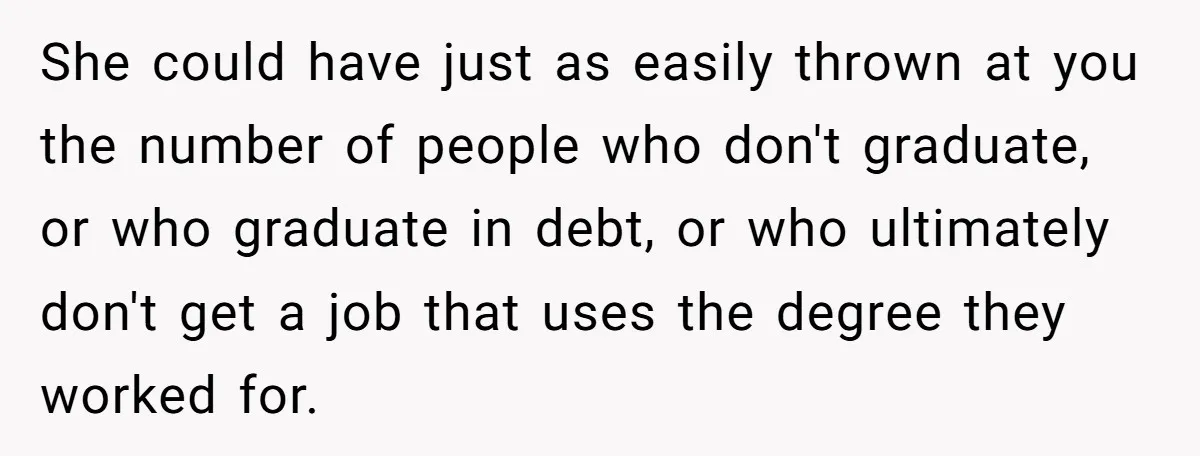 She could have just as easily thrown at you the number of people who don't graduate, or who graduate in debt, or who ultimately don't get a job that uses...
