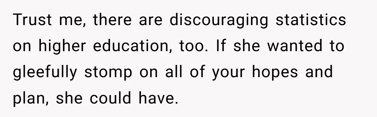 Trust me, there are discouraging statistics on higher education, too. If she wanted to gleefully stomp on all of your hopes and plan, she could have.