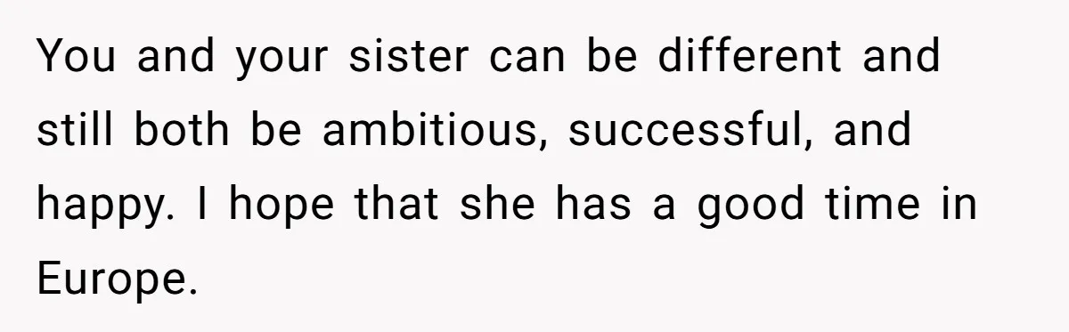 You and your sister can be different and still both be ambitious, successful, and happy. I hope that she has a good time in Europe.