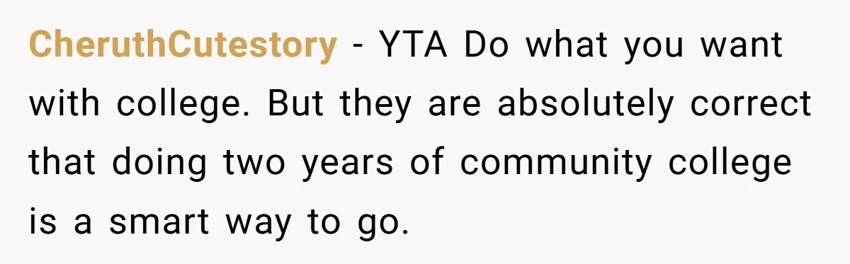 CheruthCutestory − YTA Do what you want with college. But they are absolutely correct that doing two years of community college is a smart way to go.