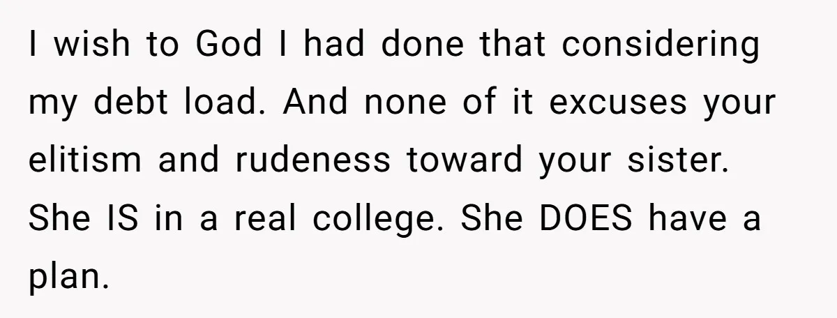 I wish to God I had done that considering my debt load. And none of it excuses your elitism and rudeness toward your sister. She IS in a real college....