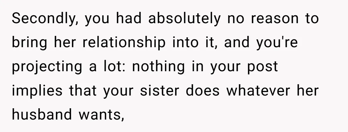 Secondly, you had absolutely no reason to bring her relationship into it, and you're projecting a lot: nothing in your post implies that your sister does whatever her husband wants,