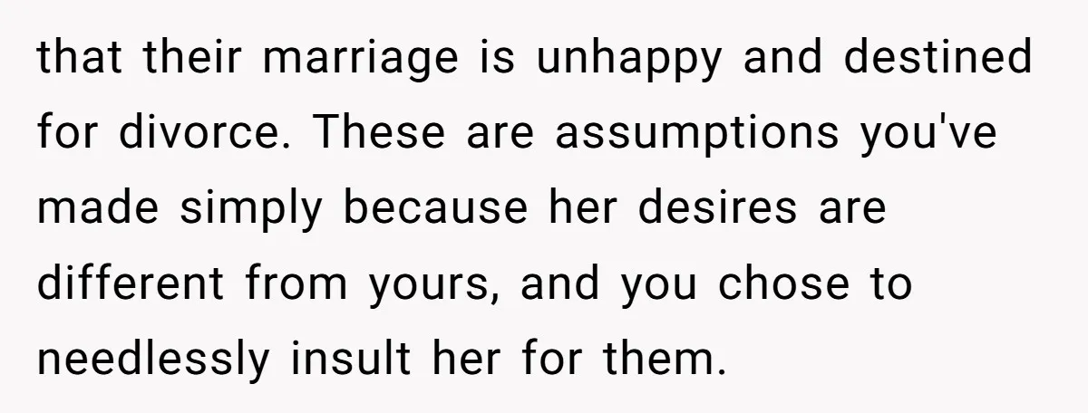 that their marriage is unhappy and destined for divorce. These are assumptions you've made simply because her desires are different from yours, and you chose to needlessly insult her for...