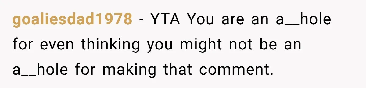 goaliesdad1978 − YTA You are an a__hole for even thinking you might not be an a__hole for making that comment.