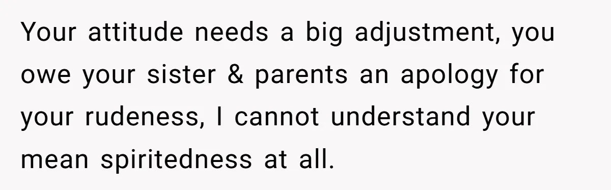 Your attitude needs a big adjustment, you owe your sister & parents an apology for your rudeness, I cannot understand your mean spiritedness at all.