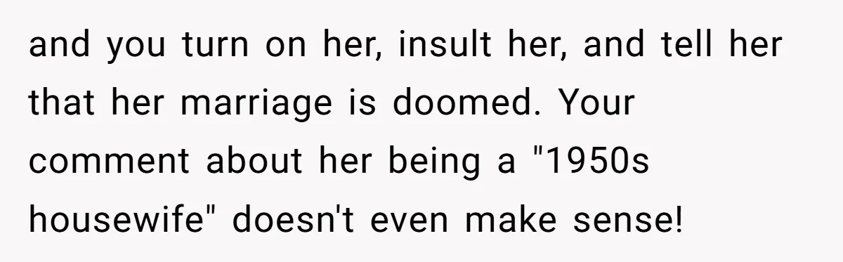 and you turn on her, insult her, and tell her that her marriage is doomed. Your comment about her being a "1950s housewife" doesn't even make sense!
