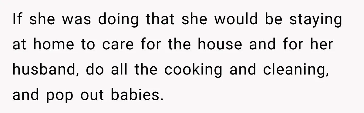 If she was doing that she would be staying at home to care for the house and for her husband, do all the cooking and cleaning, and pop out babies.