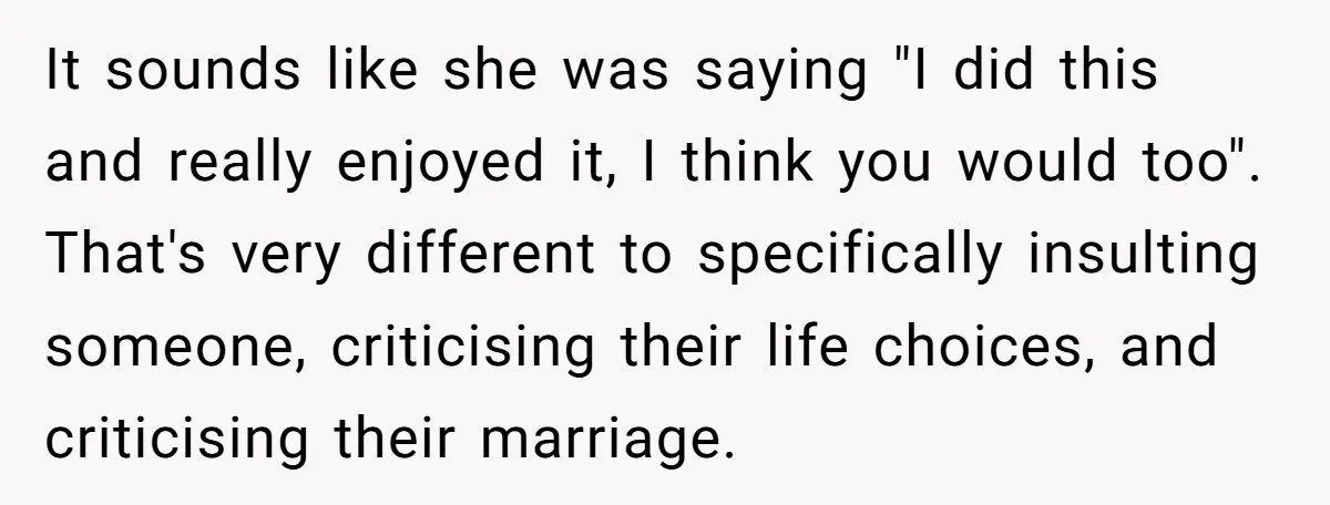 It sounds like she was saying "I did this and really enjoyed it, I think you would too". That's very different to specifically insulting someone, criticising their life choices, and...