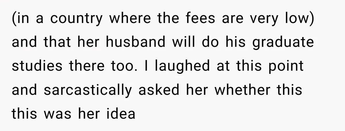 (in a country where the fees are very low) and that her husband will do his graduate studies there too. I laughed at this point and sarcastically asked her whether...