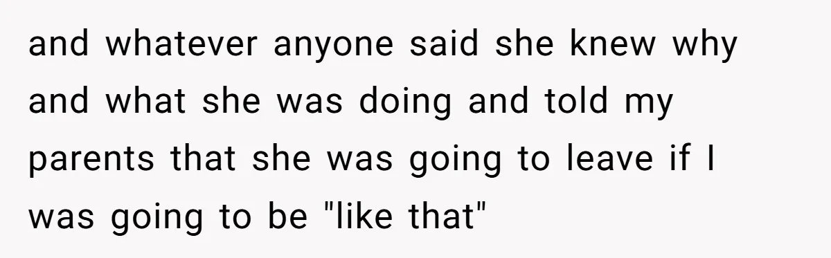 and whatever anyone said she knew why and what she was doing and told my parents that she was going to leave if I was going to be "like that"