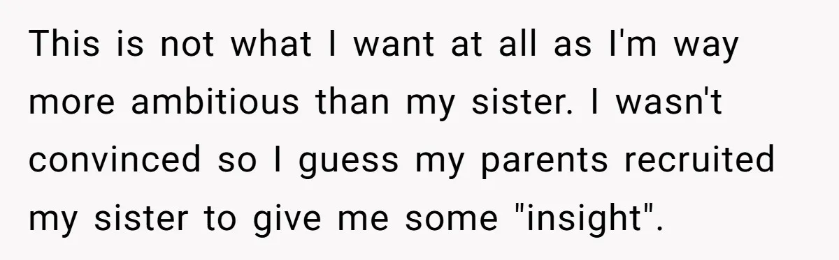 This is not what I want at all as I'm way more ambitious than my sister. I wasn't convinced so I guess my parents recruited my sister to give me...