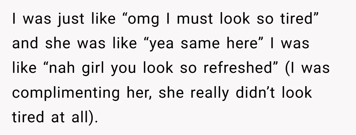 I was just like “omg I must look so tired” and she was like “yea same here” I was like “nah girl you look so refreshed” (I was complimenting her,...