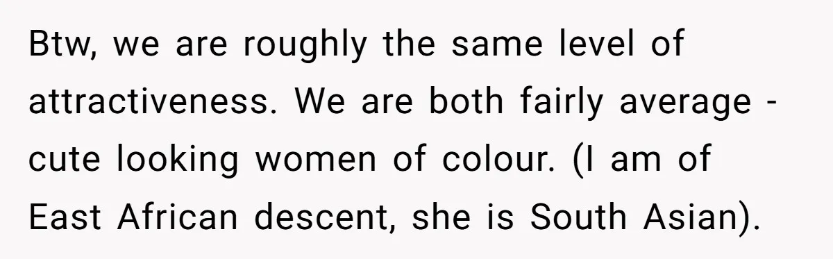 Btw, we are roughly the same level of attractiveness. We are both fairly average - cute looking women of colour. (I am of East African descent, she is South Asian).