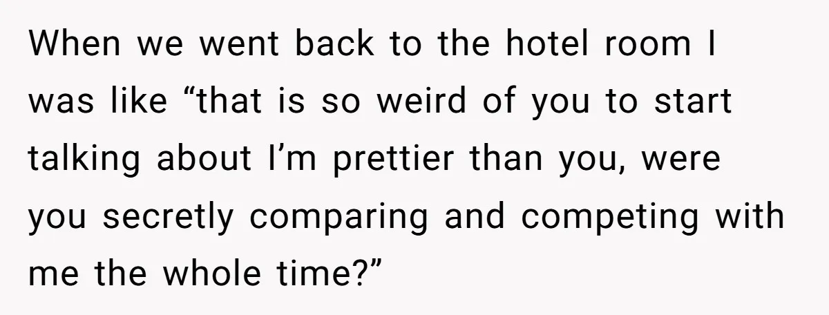 When we went back to the hotel room I was like “that is so weird of you to start talking about I’m prettier than you, were you secretly comparing and...