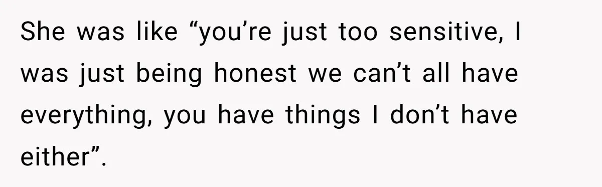 She was like “you’re just too sensitive, I was just being honest we can’t all have everything, you have things I don’t have either”.