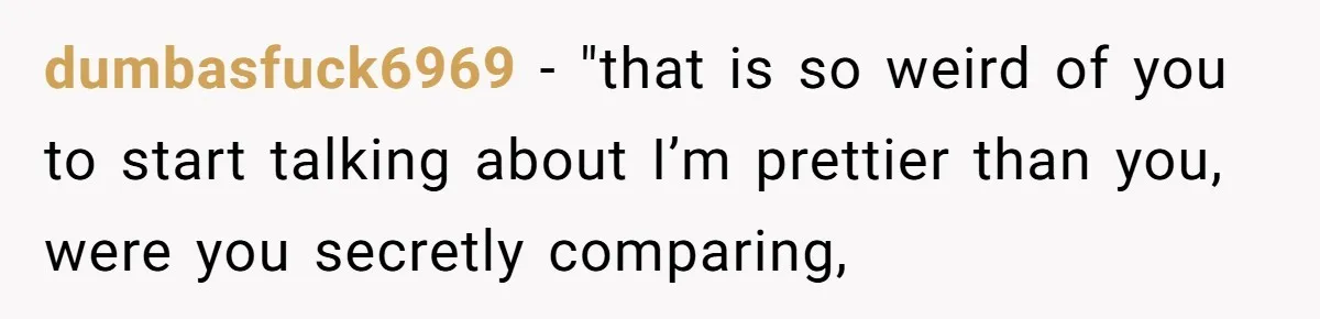 dumbasfuck6969 − "that is so weird of you to start talking about I’m prettier than you, were you secretly comparing,