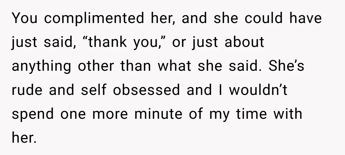 You complimented her, and she could have just said, “thank you,” or just about anything other than what she said. She’s rude and self obsessed and I wouldn’t spend one...