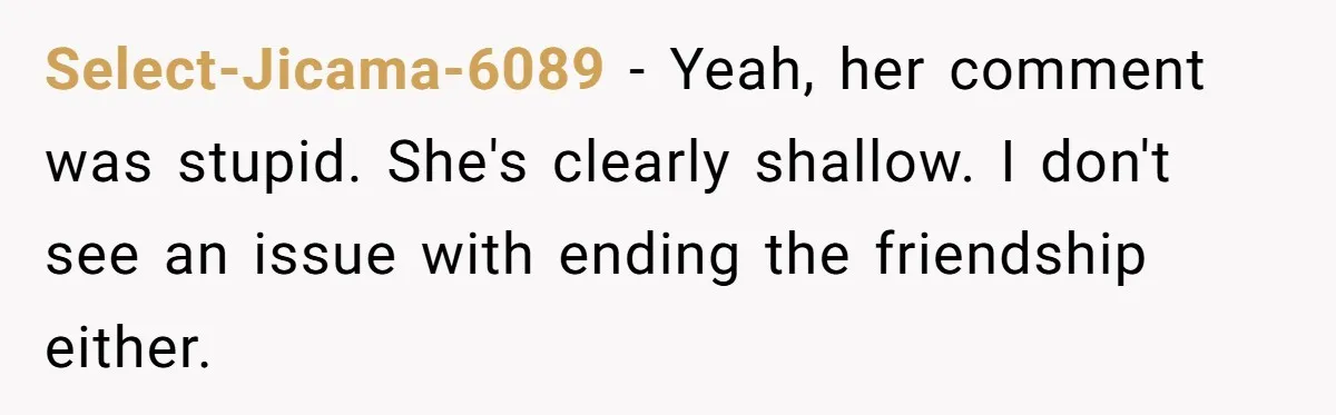 Select-Jicama-6089 − Yeah, her comment was stupid. She's clearly shallow. I don't see an issue with ending the friendship either.