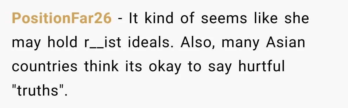 PositionFar26 − It kind of seems like she may hold r__ist ideals. Also, many Asian countries think its okay to say hurtful "truths".