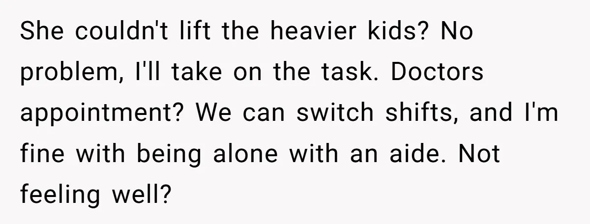 She couldn't lift the heavier kids? No problem, I'll take on the task. Doctors appointment? We can switch shifts, and I'm fine with being alone with an aide. Not feeling...