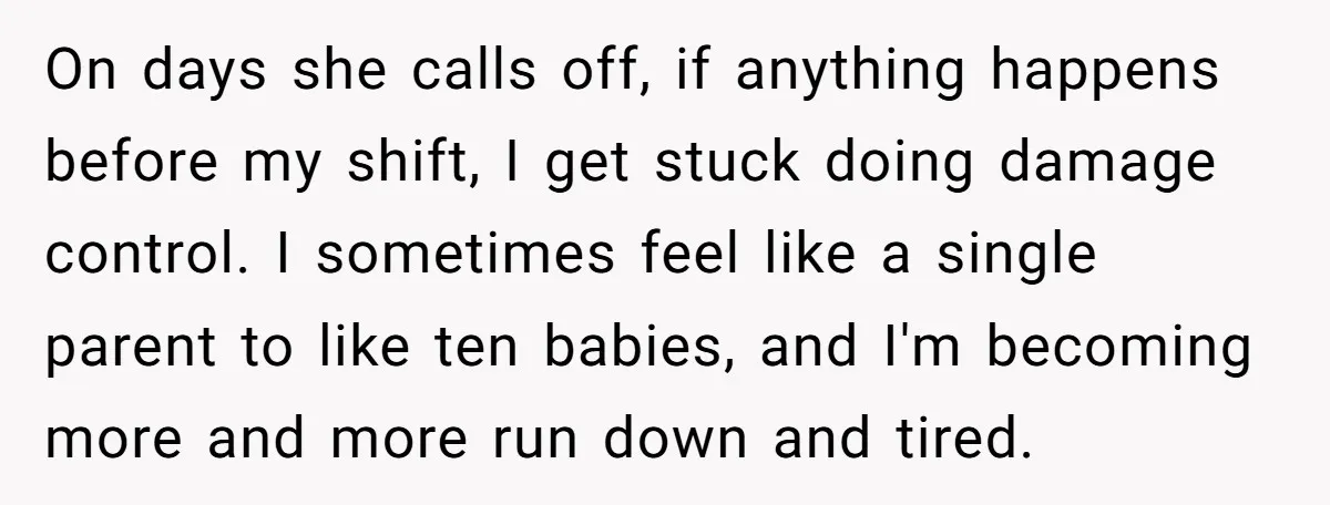 On days she calls off, if anything happens before my shift, I get stuck doing damage control. I sometimes feel like a single parent to like ten babies, and I'm...