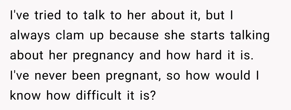 I've tried to talk to her about it, but I always clam up because she starts talking about her pregnancy and how hard it is. I've never been pregnant, so...