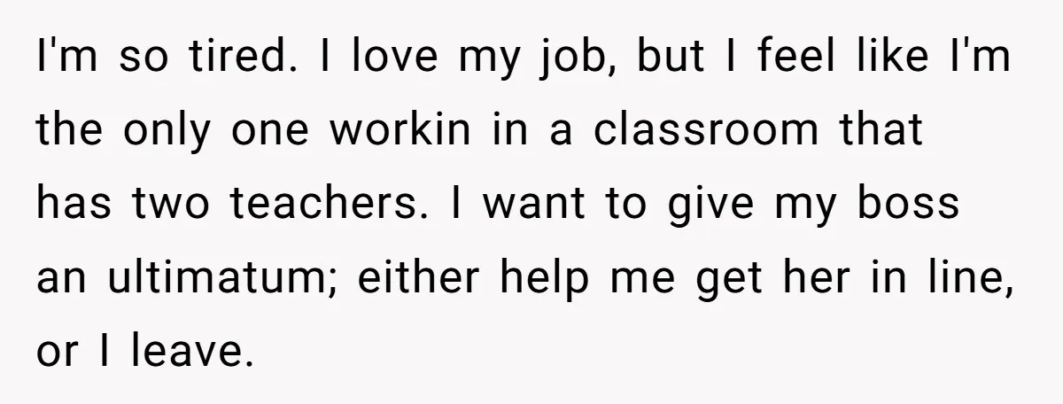 I'm so tired. I love my job, but I feel like I'm the only one workin in a classroom that has two teachers. I want to give my boss an...