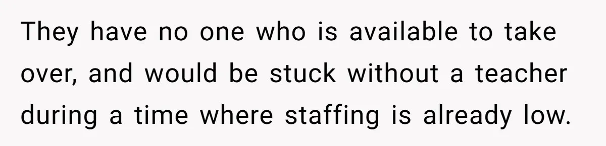 They have no one who is available to take over, and would be stuck without a teacher during a time where staffing is already low.