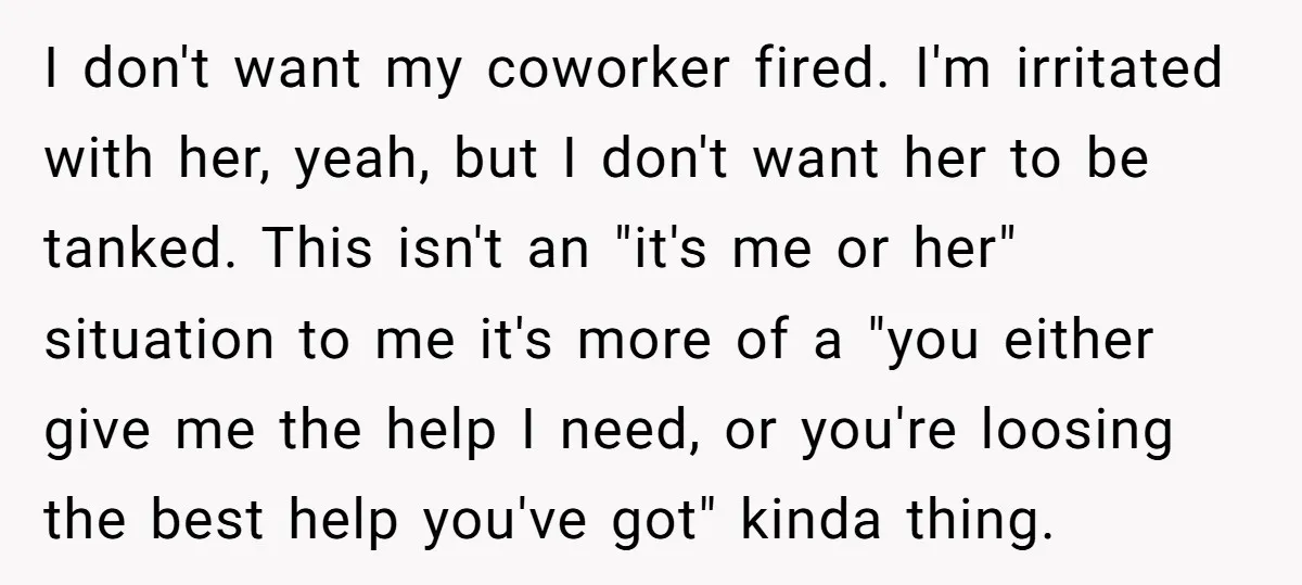 I don't want my coworker fired. I'm irritated with her, yeah, but I don't want her to be tanked. This isn't an "it's me or her" situation to me it's...