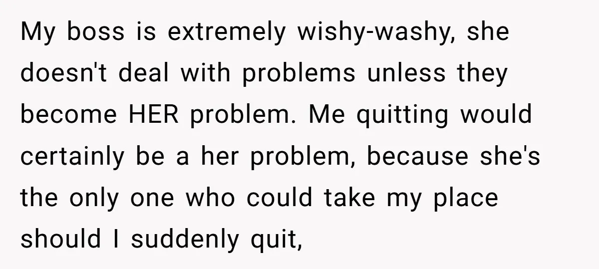 My boss is extremely wishy-washy, she doesn't deal with problems unless they become HER problem. Me quitting would certainly be a her problem, because she's the only one who could...