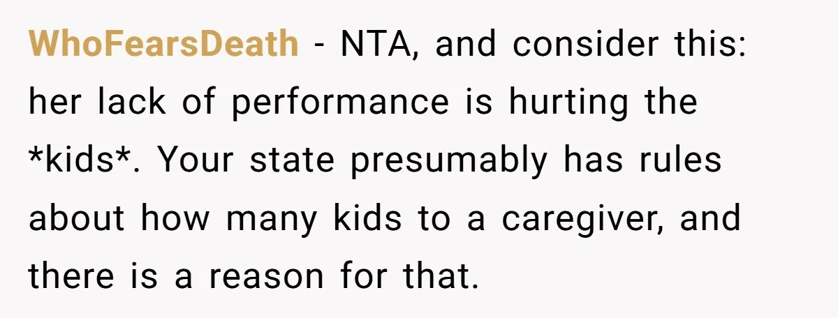 WhoFearsDeath − NTA, and consider this: her lack of performance is hurting the *kids*. Your state presumably has rules about how many kids to a caregiver, and there is a...