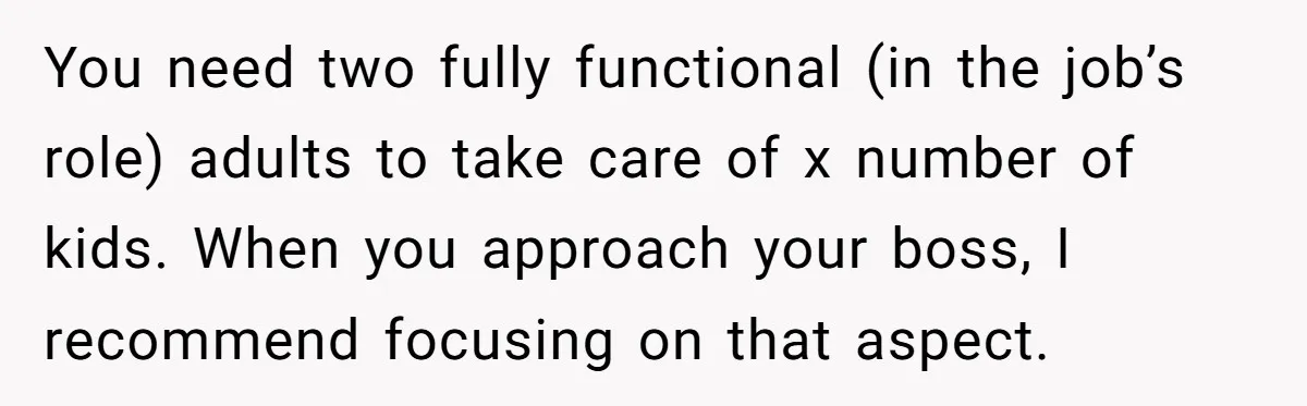 You need two fully functional (in the job’s role) adults to take care of x number of kids. When you approach your boss, I recommend focusing on that aspect.