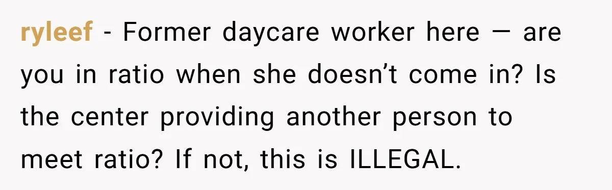 ryleef − Former daycare worker here — are you in ratio when she doesn’t come in? Is the center providing another person to meet ratio? If not, this is ILLEGAL.