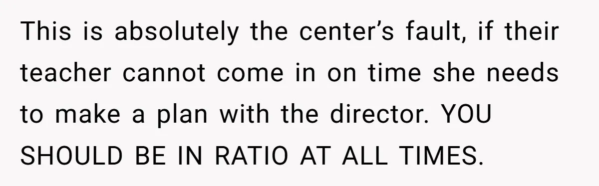 This is absolutely the center’s fault, if their teacher cannot come in on time she needs to make a plan with the director. YOU SHOULD BE IN RATIO AT ALL...