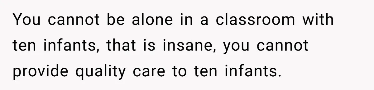 You cannot be alone in a classroom with ten infants, that is insane, you cannot provide quality care to ten infants.