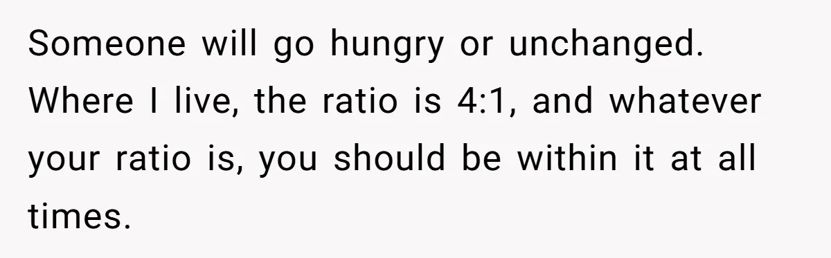 Someone will go hungry or unchanged. Where I live, the ratio is 4:1, and whatever your ratio is, you should be within it at all times.
