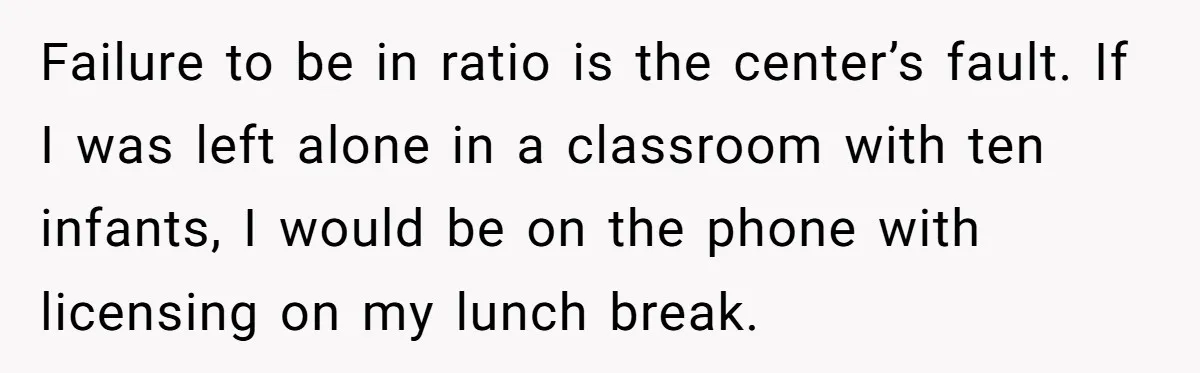 Failure to be in ratio is the center’s fault. If I was left alone in a classroom with ten infants, I would be on the phone with licensing on my...