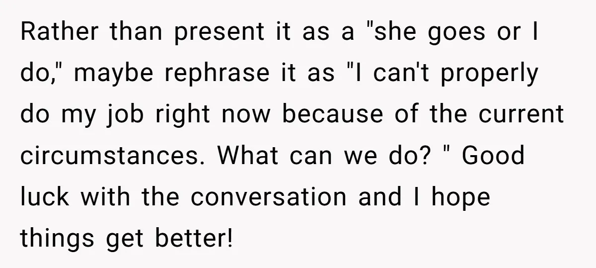 Rather than present it as a "she goes or I do," maybe rephrase it as "I can't properly do my job right now because of the current circumstances. What can...