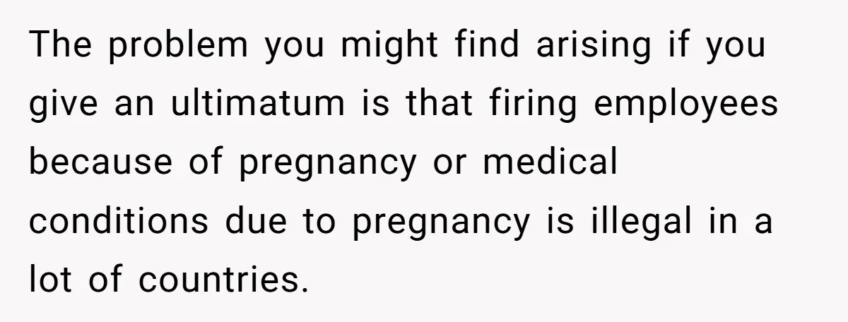 The problem you might find arising if you give an ultimatum is that firing employees because of pregnancy or medical conditions due to pregnancy is illegal in a lot of...