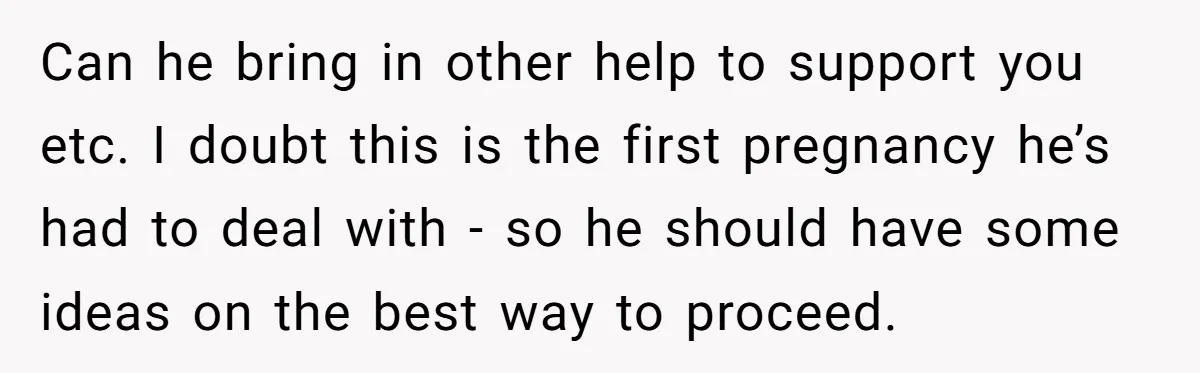 Can he bring in other help to support you etc. I doubt this is the first pregnancy he’s had to deal with - so he should have some ideas on...
