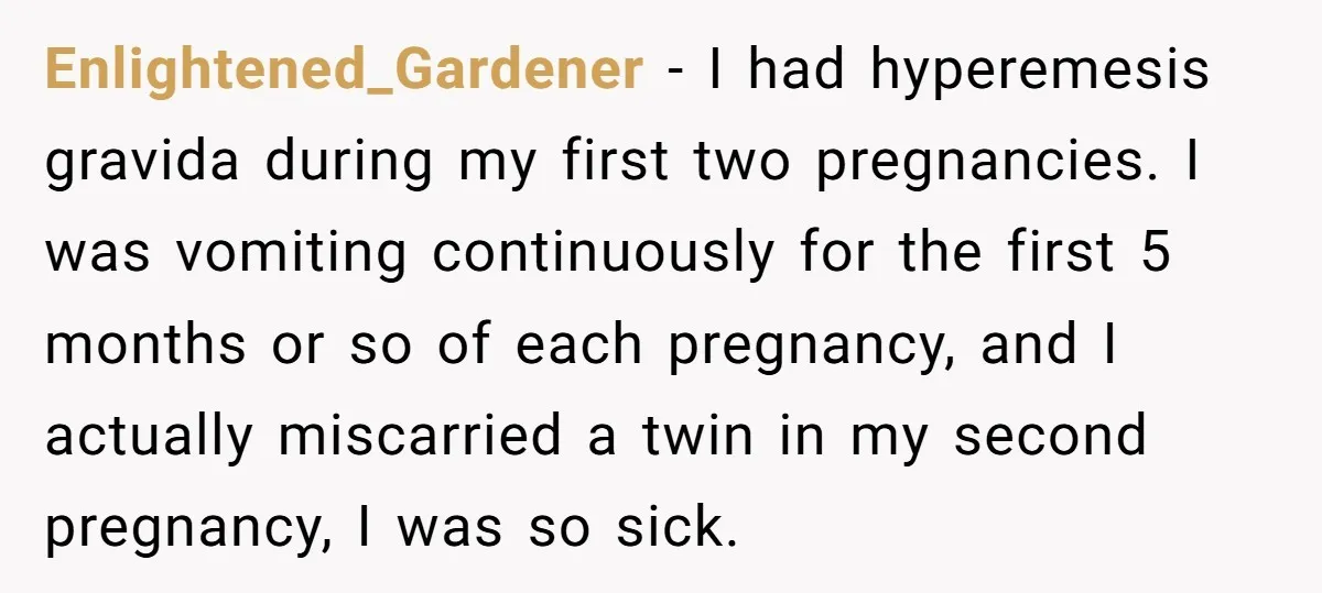 Enlightened_Gardener − I had hyperemesis gravida during my first two pregnancies. I was vomiting continuously for the first 5 months or so of each pregnancy, and I actually miscarried a...