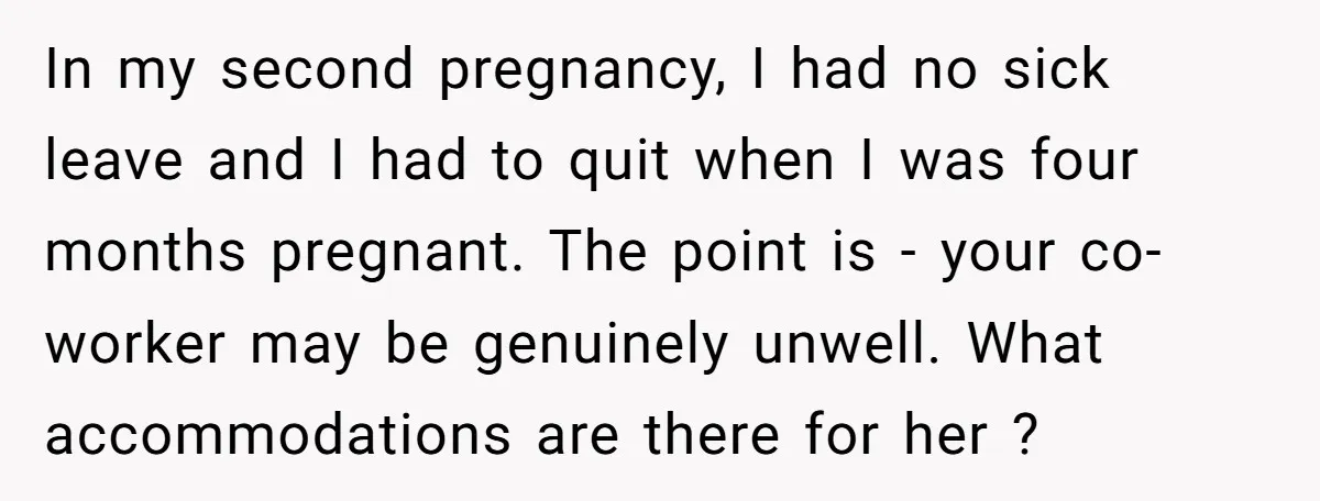 In my second pregnancy, I had no sick leave and I had to quit when I was four months pregnant. The point is - your co-worker may be genuinely unwell....