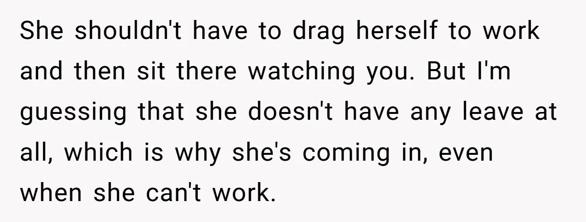 She shouldn't have to drag herself to work and then sit there watching you. But I'm guessing that she doesn't have any leave at all, which is why she's coming...